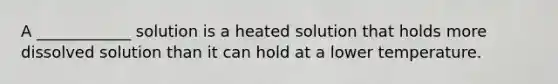 A ____________ solution is a heated solution that holds more dissolved solution than it can hold at a lower temperature.