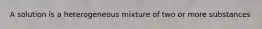 A solution is a heterogeneous mixture of two or more substances