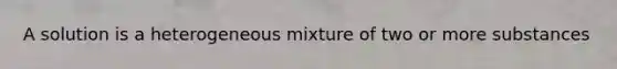 A solution is a heterogeneous mixture of two or more substances