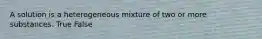 A solution is a heterogeneous mixture of two or more substances. True False