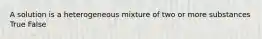 A solution is a heterogeneous mixture of two or more substances True False