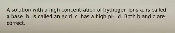 A solution with a high concentration of hydrogen ions a. is called a base. b. is called an acid. c. has a high pH. d. Both b and c are correct.