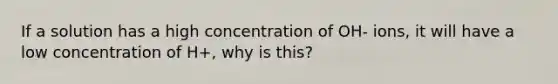 If a solution has a high concentration of OH- ions, it will have a low concentration of H+, why is this?