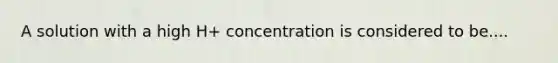 A solution with a high H+ concentration is considered to be....