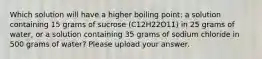 Which solution will have a higher boiling point: a solution containing 15 grams of sucrose (C12H22O11) in 25 grams of water, or a solution containing 35 grams of sodium chloride in 500 grams of water? Please upload your answer.