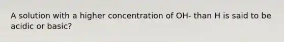 A solution with a higher concentration of OH- than H is said to be acidic or basic?