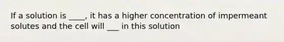 If a solution is ____, it has a higher concentration of impermeant solutes and the cell will ___ in this solution