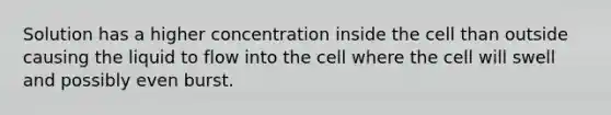 Solution has a higher concentration inside the cell than outside causing the liquid to flow into the cell where the cell will swell and possibly even burst.