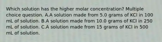 Which solution has the higher molar concentration? Multiple choice question. A.A solution made from 5.0 grams of KCl in 100 mL of solution. B.A solution made from 10.0 grams of KCl in 250 mL of solution. C.A solution made from 15 grams of KCl in 500 mL of solution.