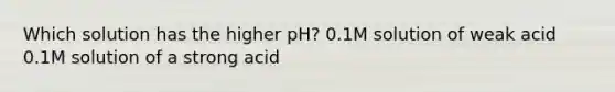 Which solution has the higher pH? 0.1M solution of weak acid 0.1M solution of a strong acid