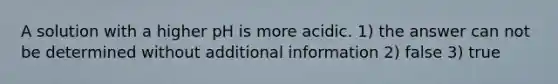 A solution with a higher pH is more acidic. 1) the answer can not be determined without additional information 2) false 3) true