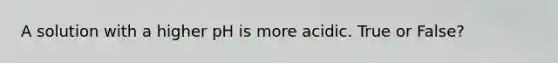 A solution with a higher pH is more acidic. True or False?