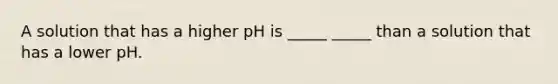 A solution that has a higher pH is _____ _____ than a solution that has a lower pH.