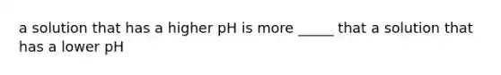 a solution that has a higher pH is more _____ that a solution that has a lower pH