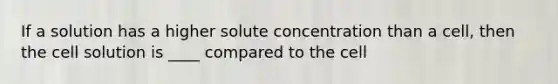 If a solution has a higher solute concentration than a cell, then the cell solution is ____ compared to the cell