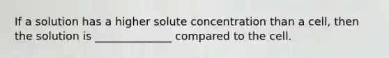 If a solution has a higher solute concentration than a cell, then the solution is ______________ compared to the cell.