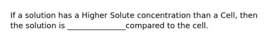 If a solution has a Higher Solute concentration than a Cell, then the solution is _______________compared to the cell.