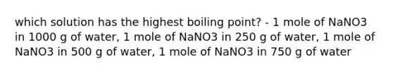 which solution has the highest boiling point? - 1 mole of NaNO3 in 1000 g of water, 1 mole of NaNO3 in 250 g of water, 1 mole of NaNO3 in 500 g of water, 1 mole of NaNO3 in 750 g of water