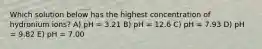 Which solution below has the highest concentration of hydronium ions? A) pH = 3.21 B) pH = 12.6 C) pH = 7.93 D) pH = 9.82 E) pH = 7.00