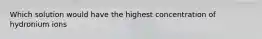 Which solution would have the highest concentration of hydronium ions