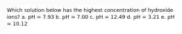 Which solution below has the highest concentration of hydroxide ions? a. pH = 7.93 b. pH = 7.00 c. pH = 12.49 d. pH = 3.21 e. pH = 10.12