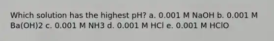 Which solution has the highest pH? a. 0.001 M NaOH b. 0.001 M Ba(OH)2 c. 0.001 M NH3 d. 0.001 M HCl e. 0.001 M HClO