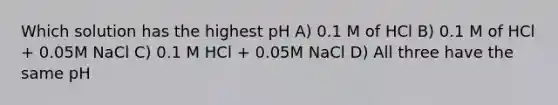 Which solution has the highest pH A) 0.1 M of HCl B) 0.1 M of HCl + 0.05M NaCl C) 0.1 M HCl + 0.05M NaCl D) All three have the same pH