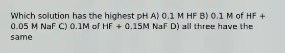 Which solution has the highest pH A) 0.1 M HF B) 0.1 M of HF + 0.05 M NaF C) 0.1M of HF + 0.15M NaF D) all three have the same