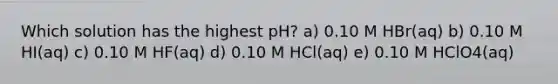 Which solution has the highest pH? a) 0.10 M HBr(aq) b) 0.10 M HI(aq) c) 0.10 M HF(aq) d) 0.10 M HCl(aq) e) 0.10 M HClO4(aq)