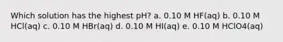 Which solution has the highest pH? a. 0.10 M HF(aq) b. 0.10 M HCl(aq) c. 0.10 M HBr(aq) d. 0.10 M HI(aq) e. 0.10 M HClO4(aq)