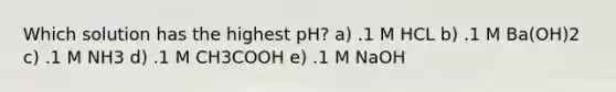 Which solution has the highest pH? a) .1 M HCL b) .1 M Ba(OH)2 c) .1 M NH3 d) .1 M CH3COOH e) .1 M NaOH