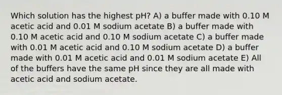 Which solution has the highest pH? A) a buffer made with 0.10 M acetic acid and 0.01 M sodium acetate B) a buffer made with 0.10 M acetic acid and 0.10 M sodium acetate C) a buffer made with 0.01 M acetic acid and 0.10 M sodium acetate D) a buffer made with 0.01 M acetic acid and 0.01 M sodium acetate E) All of the buffers have the same pH since they are all made with acetic acid and sodium acetate.