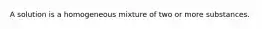 A solution is a homogeneous mixture of two or more substances.