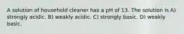 A solution of household cleaner has a pH of 13. The solution is A) strongly acidic. B) weakly acidic. C) strongly basic. D) weakly basic.