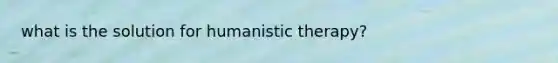 what is the solution for humanistic therapy?