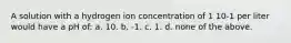 A solution with a hydrogen ion concentration of 1 10-1 per liter would have a pH of: a. 10. b. -1. c. 1. d. none of the above.