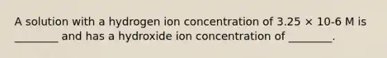 A solution with a hydrogen ion concentration of 3.25 × 10-6 M is ________ and has a hydroxide ion concentration of ________.