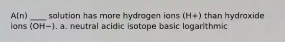 A(n) ____ solution has more hydrogen ions (H+) than hydroxide ions (OH−). a. neutral acidic isotope basic logarithmic