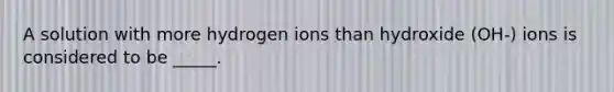 A solution with more hydrogen ions than hydroxide (OH-) ions is considered to be _____.