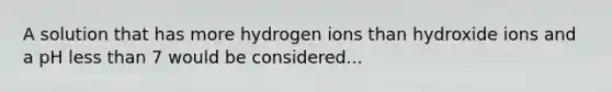 A solution that has more hydrogen ions than hydroxide ions and a pH less than 7 would be considered...