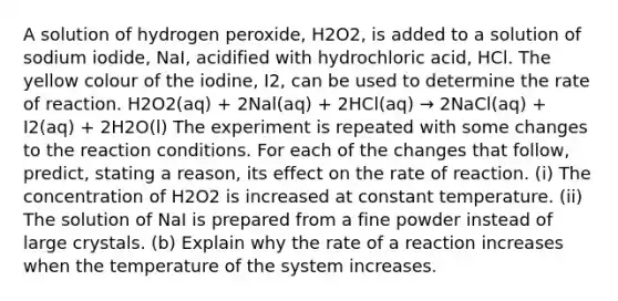 A solution of hydrogen peroxide, H2O2, is added to a solution of sodium iodide, NaI, acidified with hydrochloric acid, HCl. The yellow colour of the iodine, I2, can be used to determine the rate of reaction. H2O2(aq) + 2Nal(aq) + 2HCl(aq) → 2NaCl(aq) + I2(aq) + 2H2O(l) The experiment is repeated with some changes to the reaction conditions. For each of the changes that follow, predict, stating a reason, its effect on the rate of reaction. (i) The concentration of H2O2 is increased at constant temperature. (ii) The solution of NaI is prepared from a fine powder instead of large crystals. (b) Explain why the rate of a reaction increases when the temperature of the system increases.