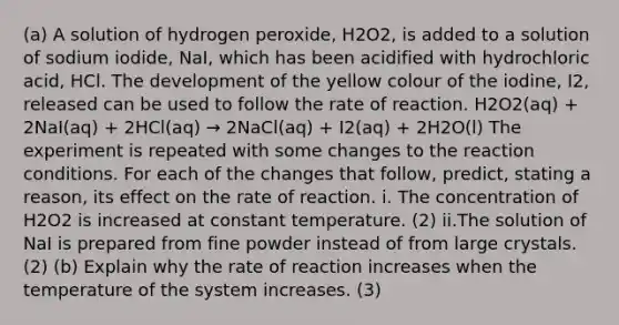 (a) A solution of hydrogen peroxide, H2O2, is added to a solution of sodium iodide, NaI, which has been acidified with hydrochloric acid, HCl. The development of the yellow colour of the iodine, I2, released can be used to follow the rate of reaction. H2O2(aq) + 2NaI(aq) + 2HCl(aq) → 2NaCl(aq) + I2(aq) + 2H2O(l) The experiment is repeated with some changes to the reaction conditions. For each of the changes that follow, predict, stating a reason, its effect on the rate of reaction. i. The concentration of H2O2 is increased at constant temperature. (2) ii.The solution of NaI is prepared from fine powder instead of from large crystals. (2) (b) Explain why the rate of reaction increases when the temperature of the system increases. (3)