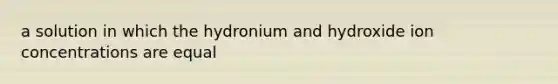 a solution in which the hydronium and hydroxide ion concentrations are equal