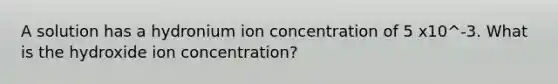 A solution has a hydronium ion concentration of 5 x10^-3. What is the hydroxide ion concentration?