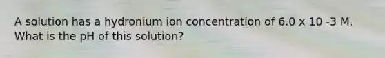 A solution has a hydronium ion concentration of 6.0 x 10 -3 M. What is the pH of this solution?