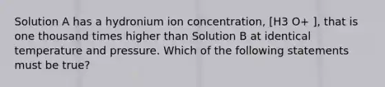 Solution A has a hydronium ion concentration, [H3 O+ ], that is one thousand times higher than Solution B at identical temperature and pressure. Which of the following statements must be true?