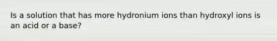 Is a solution that has more hydronium ions than hydroxyl ions is an acid or a base?