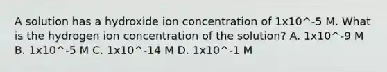 A solution has a hydroxide ion concentration of 1x10^-5 M. What is the hydrogen ion concentration of the solution? A. 1x10^-9 M B. 1x10^-5 M C. 1x10^-14 M D. 1x10^-1 M