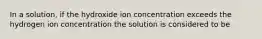 In a solution, if the hydroxide ion concentration exceeds the hydrogen ion concentration the solution is considered to be