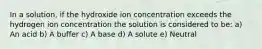 In a solution, if the hydroxide ion concentration exceeds the hydrogen ion concentration the solution is considered to be: a) An acid b) A buffer c) A base d) A solute e) Neutral